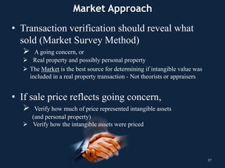 Market Approach
• Transaction verification should reveal what
sold (Market Survey Method)
 A going concern, or
 Real property and possibly personal property
 The Market is the best source for determining if intangible value was
included in a real property transaction - Not theorists or appraisers
• If sale price reflects going concern,
 Verify how much of price represented intangible assets
(and personal property)
 Verify how the intangible assets were priced
37
 