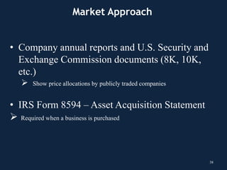 • Company annual reports and U.S. Security and
Exchange Commission documents (8K, 10K,
etc.)
 Show price allocations by publicly traded companies
• IRS Form 8594 – Asset Acquisition Statement
 Required when a business is purchased
38
Market Approach
 