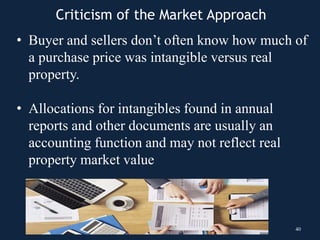 • Buyer and sellers don’t often know how much of
a purchase price was intangible versus real
property.
• Allocations for intangibles found in annual
reports and other documents are usually an
accounting function and may not reflect real
property market value
40
Criticism of the Market Approach
 