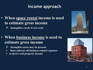 Income approach
• When space rental income is used
to estimate gross income
 Intangibles rarely if ever exist
• When business income is used to
estimate gross income
 Intangible assets may be present
 Must subtract all business-related expenses
 to derive real property income
41
 