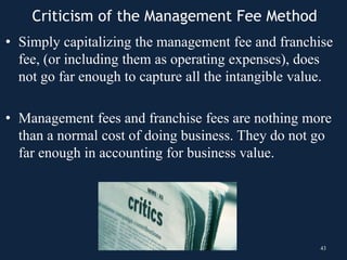 • Simply capitalizing the management fee and franchise
fee, (or including them as operating expenses), does
not go far enough to capture all the intangible value.
• Management fees and franchise fees are nothing more
than a normal cost of doing business. They do not go
far enough in accounting for business value.
43
Criticism of the Management Fee Method
 