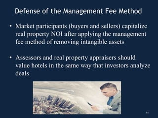 Defense of the Management Fee Method
• Market participants (buyers and sellers) capitalize
real property NOI after applying the management
fee method of removing intangible assets
• Assessors and real property appraisers should
value hotels in the same way that investors analyze
deals
44
 