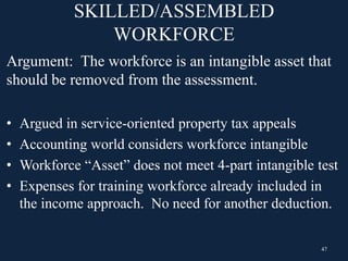 SKILLED/ASSEMBLED
WORKFORCE
Argument: The workforce is an intangible asset that
should be removed from the assessment.
• Argued in service-oriented property tax appeals
• Accounting world considers workforce intangible
• Workforce “Asset” does not meet 4-part intangible test
• Expenses for training workforce already included in
the income approach. No need for another deduction.
47
 