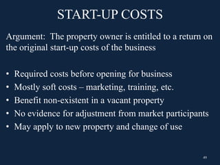 START-UP COSTS
Argument: The property owner is entitled to a return on
the original start-up costs of the business
• Required costs before opening for business
• Mostly soft costs – marketing, training, etc.
• Benefit non-existent in a vacant property
• No evidence for adjustment from market participants
• May apply to new property and change of use
49
 