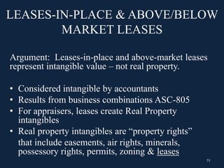 LEASES-IN-PLACE & ABOVE/BELOW
MARKET LEASES
Argument: Leases-in-place and above-market leases
represent intangible value – not real property.
• Considered intangible by accountants
• Results from business combinations ASC-805
• For appraisers, leases create Real Property
intangibles
• Real property intangibles are “property rights”
that include easements, air rights, minerals,
possessory rights, permits, zoning & leases
51
 