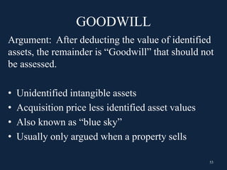 GOODWILL
Argument: After deducting the value of identified
assets, the remainder is “Goodwill” that should not
be assessed.
• Unidentified intangible assets
• Acquisition price less identified asset values
• Also known as “blue sky”
• Usually only argued when a property sells
53
 