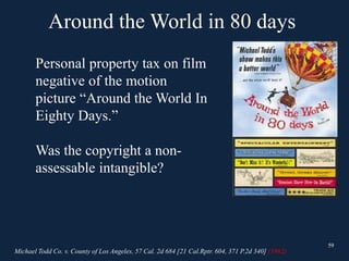 Around the World in 80 days
59
Personal property tax on film
negative of the motion
picture “Around the World In
Eighty Days.”
Was the copyright a non-
assessable intangible?
Michael Todd Co. v. County of Los Angeles, 57 Cal. 2d 684 [21 Cal.Rptr. 604, 371 P.2d 340] (1962)
59
 