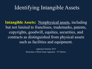 Identifying Intangible Assets
Intangible Assets: Nonphysical assets, including
but not limited to franchises, trademarks, patents,
copyrights, goodwill, equities, securities, and
contracts as distinguished from physical assets
such as facilities and equipment.
Appraisal Institute 2015
Dictionary of Real Estate Appraisal – 6th Edition.
 
