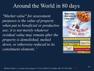 60
"Market value" for assessment
purposes is the value of property
when put to beneficial or productive
use; it is not merely whatever
residual value may remain after the
property is demolished, melted
down, or otherwise reduced to its
constituent elements.”
60
Around the World in 80 days
Michael Todd Co. v. County of Los Angeles, 57 Cal. 2d 684 [21 Cal.Rptr. 604, 371 P.2d 340] (1962)
 