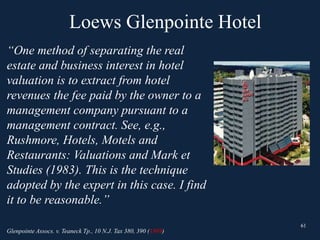 Loews Glenpointe Hotel
61
“One method of separating the real
estate and business interest in hotel
valuation is to extract from hotel
revenues the fee paid by the owner to a
management company pursuant to a
management contract. See, e.g.,
Rushmore, Hotels, Motels and
Restaurants: Valuations and Mark et
Studies (1983). This is the technique
adopted by the expert in this case. I find
it to be reasonable.”
Glenpointe Assocs. v. Teaneck Tp., 10 N.J. Tax 380, 390 (1989)
61
 