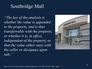 Southridge Mall
63
“The key of the analysis is
whether the value is appended
to the property, and is thus
transferrable with the property,
or whether it is, in effect,
independent of the property so
that the value either stays with
the seller or dissipates upon
sale.”
63
State ex rel. N-S Associates v. Board of Review, 473 N.W. 2d 554 -Wisc. App. 1991
 