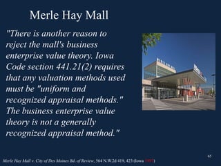 Merle Hay Mall
65
"There is another reason to
reject the mall's business
enterprise value theory. Iowa
Code section 441.21(2) requires
that any valuation methods used
must be "uniform and
recognized appraisal methods."
The business enterprise value
theory is not a generally
recognized appraisal method."
65
Merle Hay Mall v. City of Des Moines Bd. of Review, 564 N.W.2d 419, 423 (Iowa 1997)
 