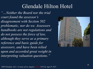Glendale Hilton Hotel
69
“…Neither the Board nor the trial
court found the assessor’s
disagreement with Section 502
problematic, nor do we. Assessors
handbooks are not regulations and
do not possess the force of law,
although they serve as a primary
reference and basic guide for
assessors, and have been relied
upon and accorded great weight in
interpreting valuation questions.”
69
EHP Glendale, LLC v. County of Los Angeles (2013) 219 Cal. App.4th 1015
 