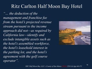 Ritz Carlton Half Moon Bay Hotel
70
“… the deduction of the
management and franchise fee
from the hotel’s projected revenue
stream pursuant to the income
approach did not—as required by
California law—identify and
exclude intangible assets such as
the hotel’s assembled workforce,
the hotel’s leasehold interest in
the parking lot, and the hotel’s
agreement with the golf course
operator”.
70
SHC Half Moon Bay, LLC v. County of San Mateo (2014) 226 Cal.App.4th 471
 
