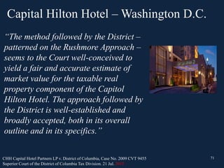Capital Hilton Hotel – Washington D.C.
71
“The method followed by the District –
patterned on the Rushmore Approach –
seems to the Court well-conceived to
yield a fair and accurate estimate of
market value for the taxable real
property component of the Capitol
Hilton Hotel. The approach followed by
the District is well-established and
broadly accepted, both in its overall
outline and in its specifics.”
CHH Capital Hotel Partners LP v. District of Columbia, Case No. 2009 CVT 9455
Superior Court of the District of Columbia Tax Division. 21 Jul. 2015
71
 
