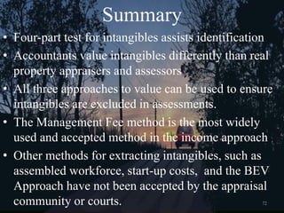 72
Summary
• Four-part test for intangibles assists identification
• Accountants value intangibles differently than real
property appraisers and assessors
• All three approaches to value can be used to ensure
intangibles are excluded in assessments.
• The Management Fee method is the most widely
used and accepted method in the income approach
• Other methods for extracting intangibles, such as
assembled workforce, start-up costs, and the BEV
Approach have not been accepted by the appraisal
community or courts.
 