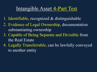 Intangible Asset 4-Part Test
1. Identifiable, recognized & distinguishable
2. Evidence of Legal Ownership, documentation
substantiating ownership
3. Capable of Being Separate and Divisible from
the Real Estate
4. Legally Transferrable, can be lawfully conveyed
to another entity
 