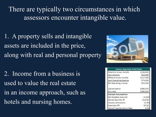 1. A property sells and intangible
assets are included in the price,
along with real and personal property
2. Income from a business is
used to value the real estate
in an income approach, such as
hotels and nursing homes.
There are typically two circumstances in which
assessors encounter intangible value.
 