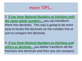 more TIPS…
2. If you have Rational Numbers as fractions with
the same whole numbers… you can transform
them into decimals. This way is going to be more
easy to locate the decimals on the number line or
just to compare the decimals.

3. If you have Rational Numbers as fractions and
others as decimals… you better transform all the
fractions into decimals and then you can compare.
 
