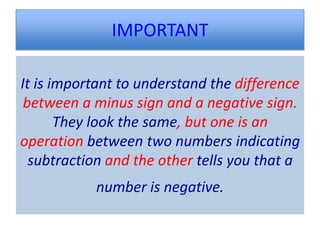 IMPORTANT

It is important to understand the difference
 between a minus sign and a negative sign.
       They look the same, but one is an
operation between two numbers indicating
  subtraction and the other tells you that a
           number is negative.
 