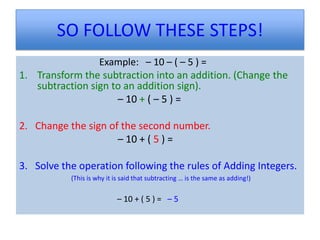SO FOLLOW THESE STEPS!
                 Example: – 10 – ( – 5 ) =
1. Transform the subtraction into an addition. (Change the
   subtraction sign to an addition sign).
                     – 10 + ( – 5 ) =

2. Change the sign of the second number.
                     – 10 + ( 5 ) =

3. Solve the operation following the rules of Adding Integers.
           (This is why it is said that subtracting … is the same as adding!)


                           – 10 + ( 5 ) = – 5
 