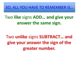 SO, ALL YOU HAVE TO REMEMBER IS…

Two like signs ADD… and give your
      answer the same sign.

Two unlike signs SUBTRACT… and
 give your answer the sign of the
         greater number.
 