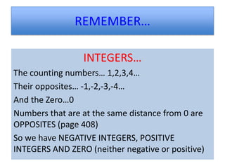 REMEMBER…

                 INTEGERS…
The counting numbers… 1,2,3,4…
Their opposites… -1,-2,-3,-4…
And the Zero…0
Numbers that are at the same distance from 0 are
OPPOSITES (page 408)
So we have NEGATIVE INTEGERS, POSITIVE
INTEGERS AND ZERO (neither negative or positive)
 