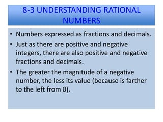 8-3 UNDERSTANDING RATIONAL
             NUMBERS
• Numbers expressed as fractions and decimals.
• Just as there are positive and negative
  integers, there are also positive and negative
  fractions and decimals.
• The greater the magnitude of a negative
  number, the less its value (because is farther
  to the left from 0).
 