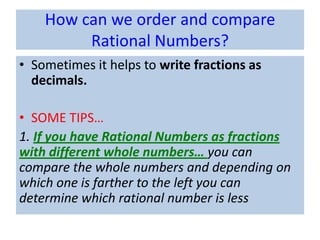How can we order and compare
         Rational Numbers?
• Sometimes it helps to write fractions as
  decimals.

• SOME TIPS…
1. If you have Rational Numbers as fractions
with different whole numbers… you can
compare the whole numbers and depending on
which one is farther to the left you can
determine which rational number is less
 