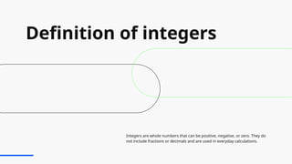 Definition of integers
Integers are whole numbers that can be positive, negative, or zero. They do
not include fractions or decimals and are used in everyday calculations.
 