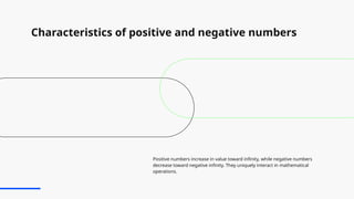Characteristics of positive and negative numbers
Positive numbers increase in value toward infinity, while negative numbers
decrease toward negative infinity. They uniquely interact in mathematical
operations.
 