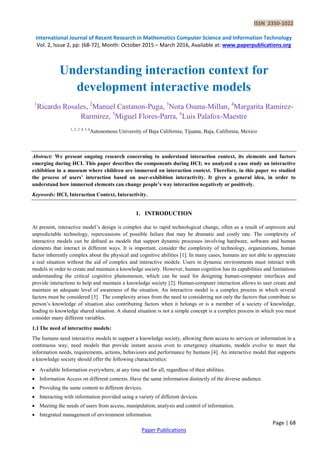 ISSN 2350-1022
International Journal of Recent Research in Mathematics Computer Science and Information Technology
Vol. 2, Issue 2, pp: (68-72), Month: October 2015 – March 2016, Available at: www.paperpublications.org
Page | 68
Paper Publications
Understanding interaction context for
development interactive models
1
Ricardo Rosales, 2
Manuel Castanon-Puga, 3
Nora Osuna-Millan, 4
Margarita Ramirez-
Rarmirez, 5
Miguel Flores-Parra, 6
Luis Palafox-Maestre
1, 2, 3, 4, 5, 6
Autonomous University of Baja California, Tijuana, Baja, California, Mexico
Abstract: We present ongoing research concerning to understand interaction context, its elements and factors
emerging during HCI. This paper describes the components during HCI; we analyzed a case study an interactive
exhibition in a museum where children are immersed on interaction context. Therefore, in this paper we studied
the process of users’ interaction based on user-exhibition interactivity. It gives a general idea, in order to
understand how immersed elements can change people’s way interaction negatively or positively.
Keywords: HCI, Interaction Context, Interactivity.
1. INTRODUCTION
At present, interactive model’s design is complex due to rapid technological change, often as a result of unproven and
unpredictable technology, repercussions of possible failure that may be dramatic and costly rate. The complexity of
interactive models can be deﬁned as models that support dynamic processes involving hardware, software and human
elements that interact in different ways. It is important, consider the complexity of technology, organizations, human
factor inherently complex about the physical and cognitive abilities [1]. In many cases, humans are not able to appreciate
a real situation without the aid of complex and interactive models. Users in dynamic environments must interact with
models in order to create and maintain a knowledge society. However, human cognition has its capabilities and limitations
understanding the critical cognitive phenomenon, which can be used for designing human-computer interfaces and
provide interactions to help and maintain a knowledge society [2]. Human-computer interaction allows to user create and
maintain an adequate level of awareness of the situation. An interactive model is a complex process in which several
factors must be considered [3] . The complexity arises from the need to considering not only the factors that contribute to
person’s knowledge of situation also contributing factors when it belongs or is a member of a society of knowledge,
leading to knowledge shared situation. A shared situation is not a simple concept is a complex process in which you must
consider many different variables.
1.1The need of interactive models:
The humans need interactive models to support a knowledge society, allowing them access to services or information in a
continuous way, need models that provide instant access even to emergency situations, models evolve to meet the
information needs, requirements, actions, behaviours and performance by humans [4]. An interactive model that supports
a knowledge society should offer the following characteristics:
 Available Information everywhere, at any time and for all, regardless of their abilities.
 Information Access on different contexts. Have the same information distinctly of the diverse audience.
 Providing the same content to different devices.
 Interacting with information provided using a variety of different devices.
 Meeting the needs of users from access, manipulation, analysis and control of information.
 Integrated management of environment information.
 