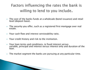 The cost of the banks funds at a wholesale (bond issuance) and retail level (deposit base).The security you offer, such as a registered first mortgage over real estate.Your cash flow and interest serviceability ratio.Your credit history and risk to the institution.Your loan terms and conditions, ie fixed interest versus variable, principal and interest versus interest only and duration of the loan.The market segment the banks are pursuing at any particular time.Factors influencing the rates the bank is willing to lend to you include.