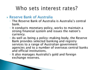 Reserve Bank of AustraliaThe Reserve Bank of Australia is Australia’s central bank. It conducts monetary policy, works to maintain a strong financial system and issues the nation’s currency. As well as being a policy-making body, the Reserve Bank provides selected banking and registry services to a range of Australian government agencies and to a number of overseas central banks and official institutions. It also manages Australia's gold and foreign exchange reserves.Who sets interest rates?
