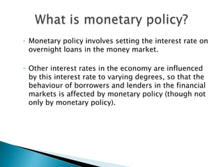 Monetary policy involves setting the interest rate on overnight loans in the money market. Other interest rates in the economy are influenced by this interest rate to varying degrees, so that the behaviour of borrowers and lenders in the financial markets is affected by monetary policy (though not only by monetary policy). What is monetary policy?