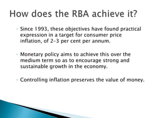 Since 1993, these objectives have found practical expression in a target for consumer price inflation, of 2–3 per cent per annum. Monetary policy aims to achieve this over the medium term so as to encourage strong and sustainable growth in the economy. Controlling inflation preserves the value of money. How does the RBA achieve it?