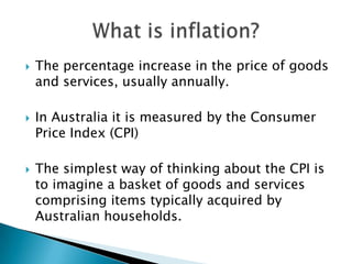The percentage increase in the price of goods and services, usually annually.In Australia it is measured by the Consumer Price Index (CPI)The simplest way of thinking about the CPI is to imagine a basket of goods and services comprising items typically acquired by Australian households.What is inflation?