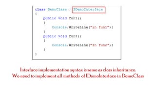 Interface implementation syntax is same as class inheritance.
We need to implement all methods of IDemoInterface in DemoClass

 