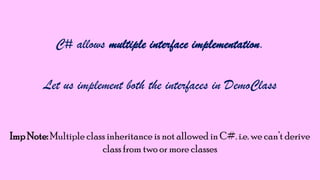 C# allows multiple interface implementation.
Let us implement both the interfaces in DemoClass

Imp Note: Multiple class inheritance is not allowed in C#. i.e. we can‟t derive
class from two or more classes

 