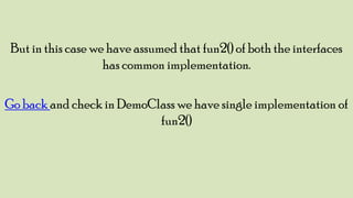 But in this case we have assumed that fun2() of both the interfaces
has common implementation.
Go back and check in DemoClass we have single implementation of
fun2()

 
