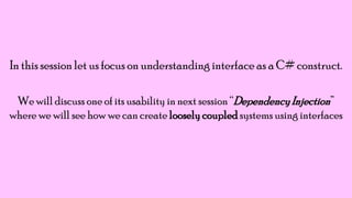 In this session let us focus on understanding interface as a C# construct.
We will discuss one of its usability in next session “Dependency Injection”
where we will see how we can create loosely coupled systems using interfaces

 