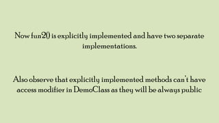 Now fun2() is explicitly implemented and have two separate
implementations.

Also observe that explicitly implemented methods can‟t have
access modifier in DemoClass as they will be always public

 