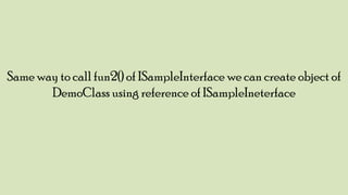 Same way to call fun2() of ISampleInterface we can create object of
DemoClass using reference of ISampleIneterface

 