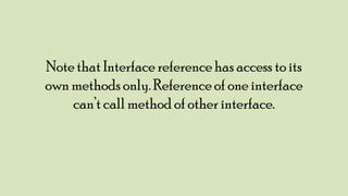 Note that Interface reference has access to its
own methods only. Reference of one interface
can‟t call method of other interface.

 