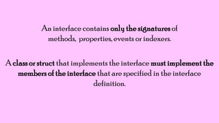 An interface contains only the signatures of
methods, properties, events or indexers.
A class or struct that implements the interface must implement the
members of the interface that are specified in the interface
definition.

 