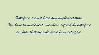 Interface doesn't have any implementation.
We have to implement members defined by interface
in class that we will drive from interface.

 