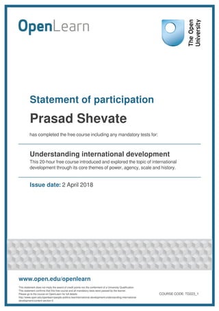 Statement of participation
Prasad Shevate
has completed the free course including any mandatory tests for:
Understanding international development
This 20-hour free course introduced and explored the topic of international
development through its core themes of power, agency, scale and history.
Issue date: 2 April 2018
www.open.edu/openlearn
This statement does not imply the award of credit points nor the conferment of a University Qualification.
This statement confirms that this free course and all mandatory tests were passed by the learner.
Please go to the course on OpenLearn for full details:
http://www.open.edu/openlearn/people-politics-law/international-development/understanding-international-
development/content-section-0
COURSE CODE: TD223_1
 