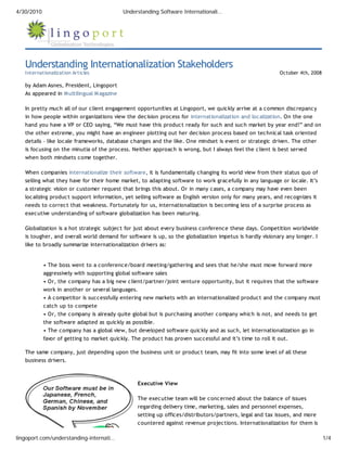 4/30/2010                                   Understanding Software Internationali…




   Understanding Internationalization Stakeholders
   Internationalization Articles                                                                          October 4th, 2008

   by Adam Asnes, President, Lingoport
   As appeared in M ultilingual M agazine

   In pretty much all of our client engagement opportunities at Lingoport, we quickly arrive at a common discrepancy
   in how people within organizations view the decision process for internationalization and localization. On the one
   hand you have a VP or CEO saying, “We must have this product ready for such and such market by year end!” and on
   the other extreme, you might have an engineer plotting out her decision process based on technical task oriented
   details – like locale frameworks, database changes and the like. One mindset is event or strategic driven. The other
   is focusing on the minutia of the process. Neither approach is wrong, but I always feel the client is best served
   when both mindsets come together.

   When companies internationalize their software, it is fundamentally changing its world view from their status quo of
   selling what they have for their home market, to adapting software to work gracefully in any language or locale. It’s
   a strategic vision or customer request that brings this about. Or in many cases, a company may have even been
   localizing product support information, yet selling software as English version only for many years, and recognizes it
   needs to correct that weakness. Fortunately for us, internationalization is becoming less of a surprise process as
   executive understanding of software globalization has been maturing.

   Globalization is a hot strategic subject for just about every business conference these days. Competition worldwide
   is tougher, and overall world demand for software is up, so the globalization impetus is hardly visionary any longer. I
   like to broadly summarize internationalization drivers as:


            • The boss went to a conference/board meeting/gathering and sees that he/she must move forward more
            aggressively with supporting global software sales
            • Or, the company has a big new client/partner/joint venture opportunity, but it requires that the software
            work in another or several languages.
            • A competitor is successfully entering new markets with an internationalized product and the company must
            catch up to compete
            • Or, the company is already quite global but is purchasing another company which is not, and needs to get
            the software adapted as quickly as possible.
            • The company has a global view, but developed software quickly and as such, let internationalization go in
            favor of getting to market quickly. The product has proven successful and it’s time to roll it out.

   The same company, just depending upon the business unit or product team, may fit into some level of all these
   business drivers.



                                                 Executive View

                                                 The executive team will be concerned about the balance of issues
                                                 regarding delivery time, marketing, sales and personnel expenses,
                                                 setting up offices/distributors/partners, legal and tax issues, and more
                                                 countered against revenue projections. Internationalization for them is

lingoport.com/understanding-internati…                                                                                        1/4
 