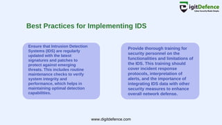 Best Practices for Implementing IDS
Ensure that Intrusion Detection
Systems (IDS) are regularly
updated with the latest
signatures and patches to
protect against emerging
threats. This includes routine
maintenance checks to verify
system integrity and
performance, which helps in
maintaining optimal detection
capabilities.
Provide thorough training for
security personnel on the
functionalities and limitations of
the IDS. This training should
cover incident response
protocols, interpretation of
alerts, and the importance of
integrating IDS data with other
security measures to enhance
overall network defense.
www.digitdefence.com
 