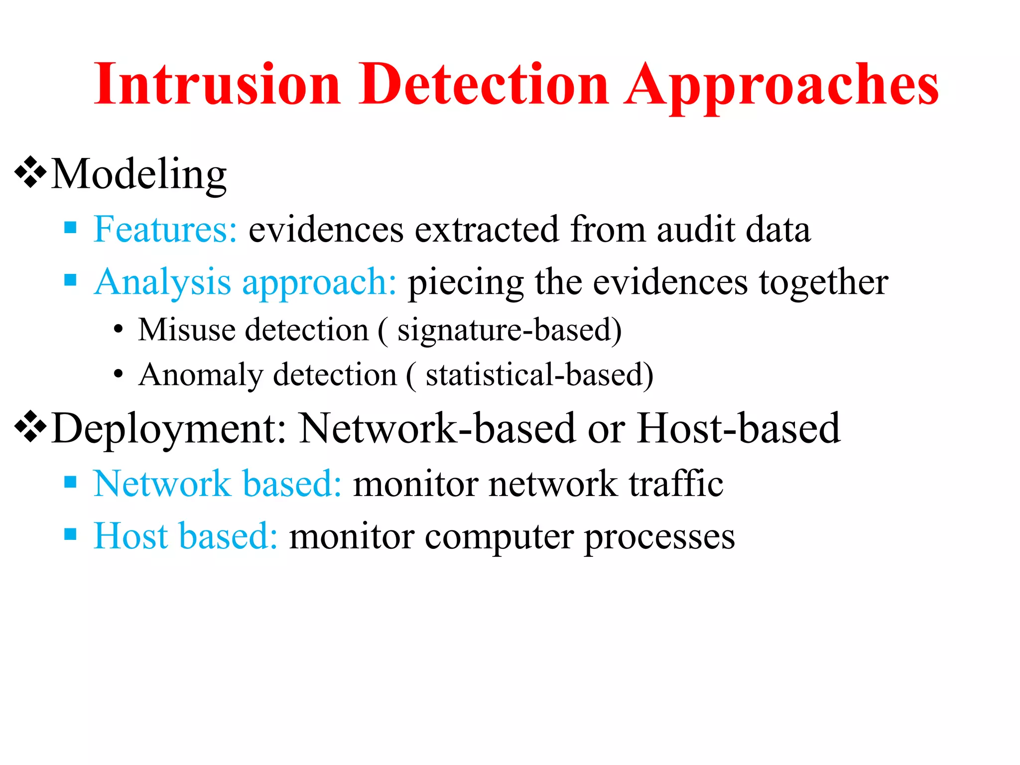 Intrusion Detection Approaches
Modeling
 Features: evidences extracted from audit data
 Analysis approach: piecing the evidences together
• Misuse detection ( signature-based)
• Anomaly detection ( statistical-based)
Deployment: Network-based or Host-based
 Network based: monitor network traffic
 Host based: monitor computer processes
 